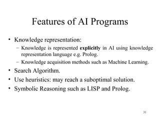 Features of AI Programs
• Knowledge representation:
– Knowledge is represented explicitly in AI using knowledge
representation language e.g. Prolog.
– Knowledge acquisition methods such as Machine Learning.
• Search Algorithm.
• Use heuristics: may reach a suboptimal solution.
• Symbolic Reasoning such as LISP and Prolog.
31
 