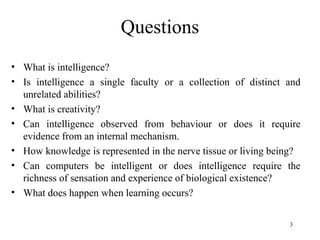 Questions
• What is intelligence?
• Is intelligence a single faculty or a collection of distinct and
unrelated abilities?
• What is creativity?
• Can intelligence observed from behaviour or does it require
evidence from an internal mechanism.
• How knowledge is represented in the nerve tissue or living being?
• Can computers be intelligent or does intelligence require the
richness of sensation and experience of biological existence?
• What does happen when learning occurs?
3
 