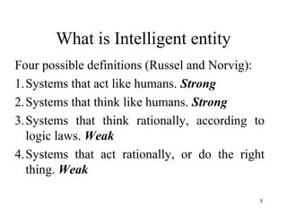 What is Intelligent entity
Four possible definitions (Russel and Norvig):
1.Systems that act like humans. Strong
2.Systems that think like humans. Strong
3.Systems that think rationally, according to
logic laws. Weak
4.Systems that act rationally, or do the right
thing. Weak
5
 