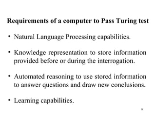 Requirements of a computer to Pass Turing test
• Natural Language Processing capabilities.
• Knowledge representation to store information
provided before or during the interrogation.
• Automated reasoning to use stored information
to answer questions and draw new conclusions.
• Learning capabilities.
9
 