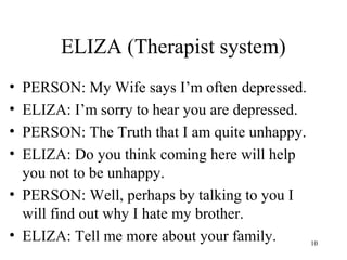 ELIZA (Therapist system)
• PERSON: My Wife says I’m often depressed.
• ELIZA: I’m sorry to hear you are depressed.
• PERSON: The Truth that I am quite unhappy.
• ELIZA: Do you think coming here will help
you not to be unhappy.
• PERSON: Well, perhaps by talking to you I
will find out why I hate my brother.
• ELIZA: Tell me more about your family. 10
 