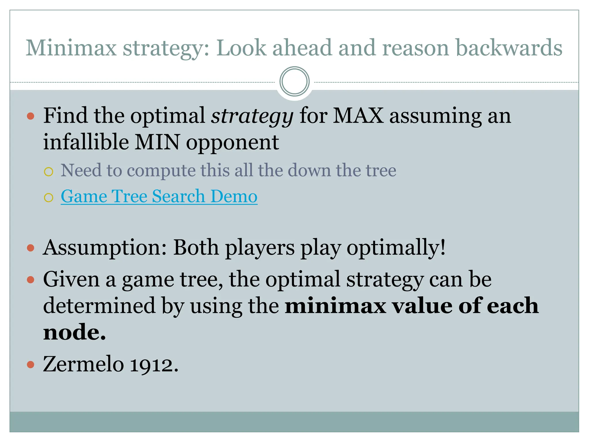 Minimax strategy: Look ahead and reason backwards
 Find the optimal strategy for MAX assuming an
infallible MIN opponent
 Need to compute this all the down the tree
 Game Tree Search Demo
 Assumption: Both players play optimally!
 Given a game tree, the optimal strategy can be
determined by using the minimax value of each
node.
 Zermelo 1912.
 