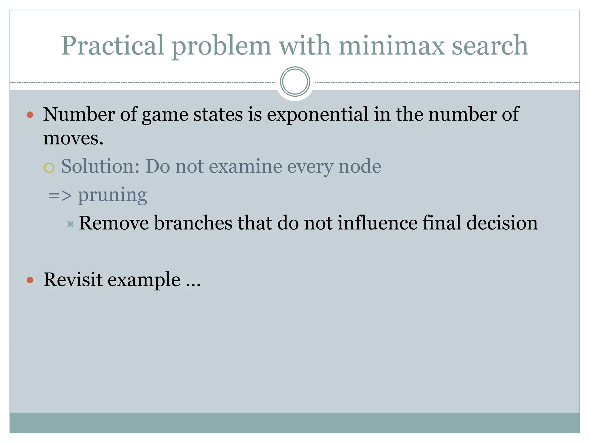 Practical problem with minimax search
 Number of game states is exponential in the number of
moves.
 Solution: Do not examine every node
=> pruning
Remove branches that do not influence final decision
 Revisit example …
 