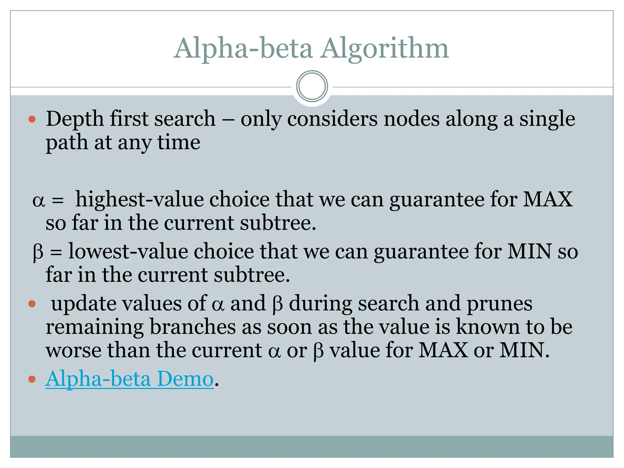 Alpha-beta Algorithm
 Depth first search – only considers nodes along a single
path at any time
a = highest-value choice that we can guarantee for MAX
so far in the current subtree.
b = lowest-value choice that we can guarantee for MIN so
far in the current subtree.
 update values of a and b during search and prunes
remaining branches as soon as the value is known to be
worse than the current a or b value for MAX or MIN.
 Alpha-beta Demo.
 