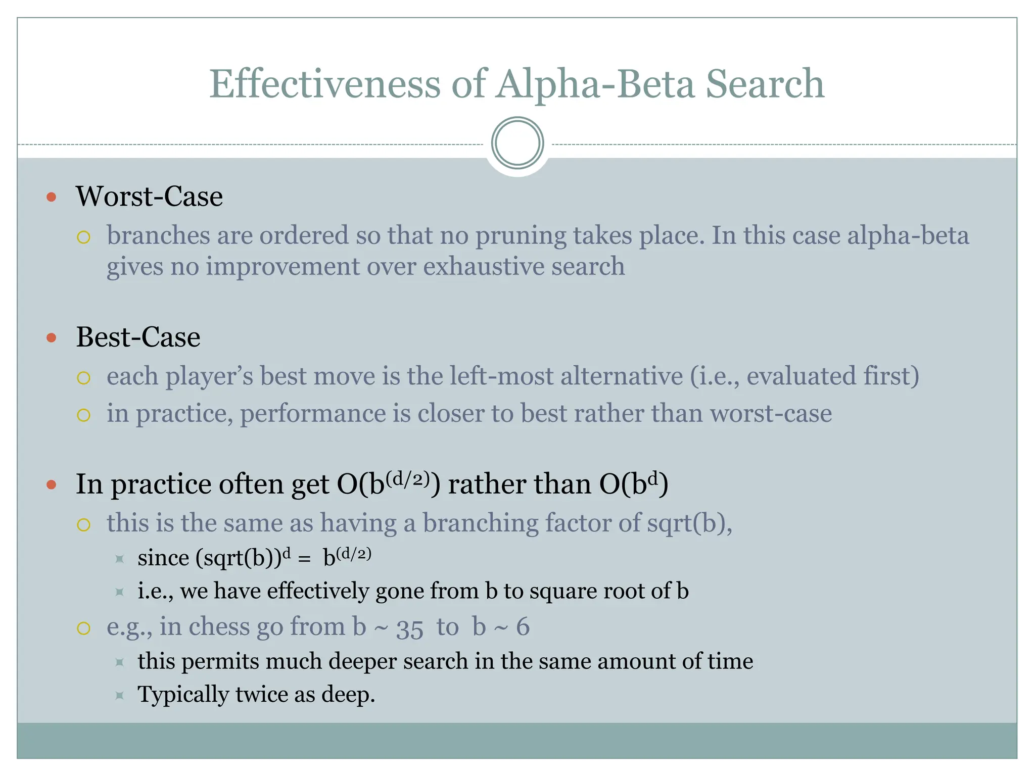 Effectiveness of Alpha-Beta Search
 Worst-Case
 branches are ordered so that no pruning takes place. In this case alpha-beta
gives no improvement over exhaustive search
 Best-Case
 each player’s best move is the left-most alternative (i.e., evaluated first)
 in practice, performance is closer to best rather than worst-case
 In practice often get O(b(d/2)) rather than O(bd)
 this is the same as having a branching factor of sqrt(b),
 since (sqrt(b))d = b(d/2)
 i.e., we have effectively gone from b to square root of b
 e.g., in chess go from b ~ 35 to b ~ 6
 this permits much deeper search in the same amount of time
 Typically twice as deep.
 