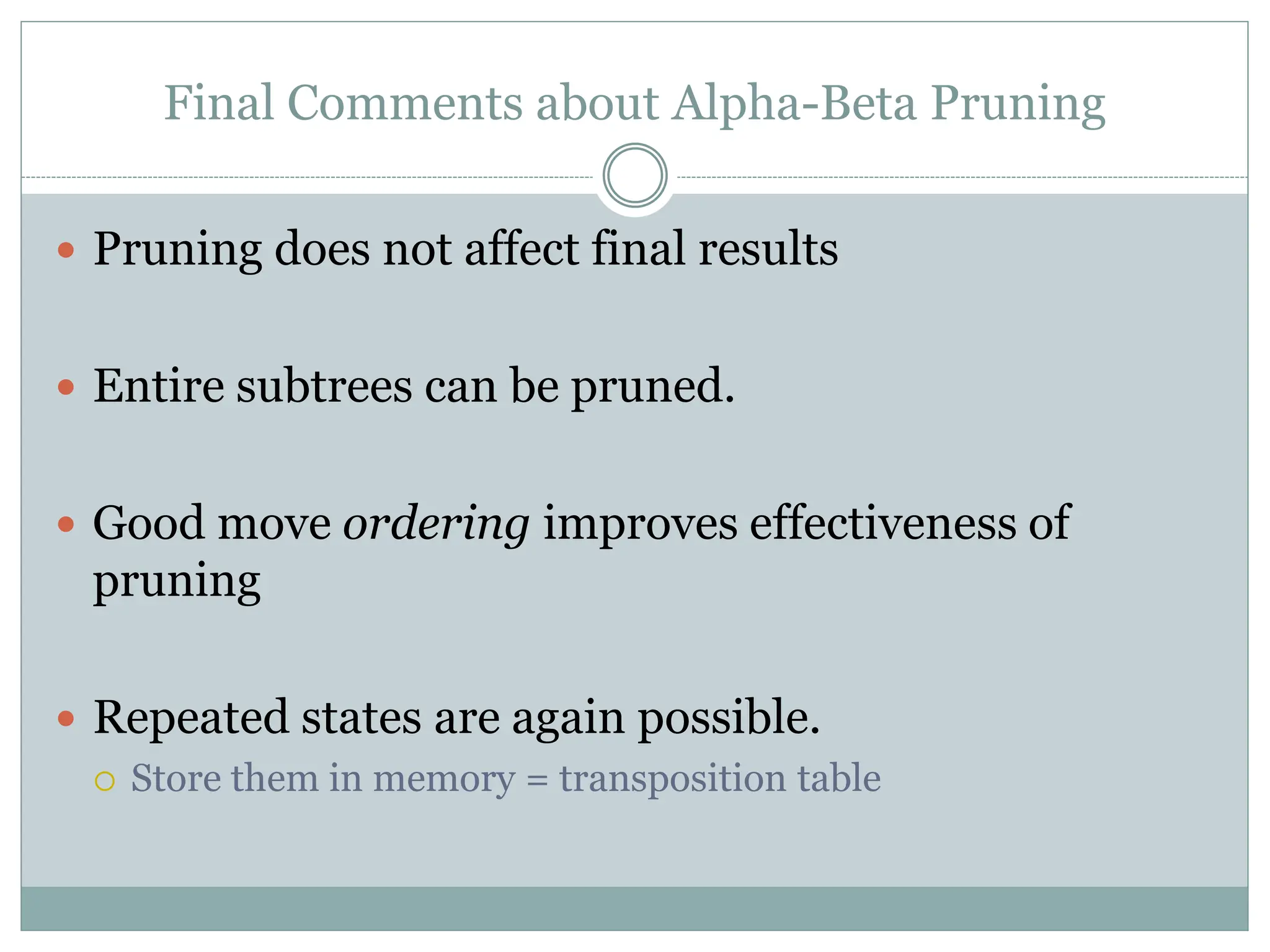 Final Comments about Alpha-Beta Pruning
 Pruning does not affect final results
 Entire subtrees can be pruned.
 Good move ordering improves effectiveness of
pruning
 Repeated states are again possible.
 Store them in memory = transposition table
 