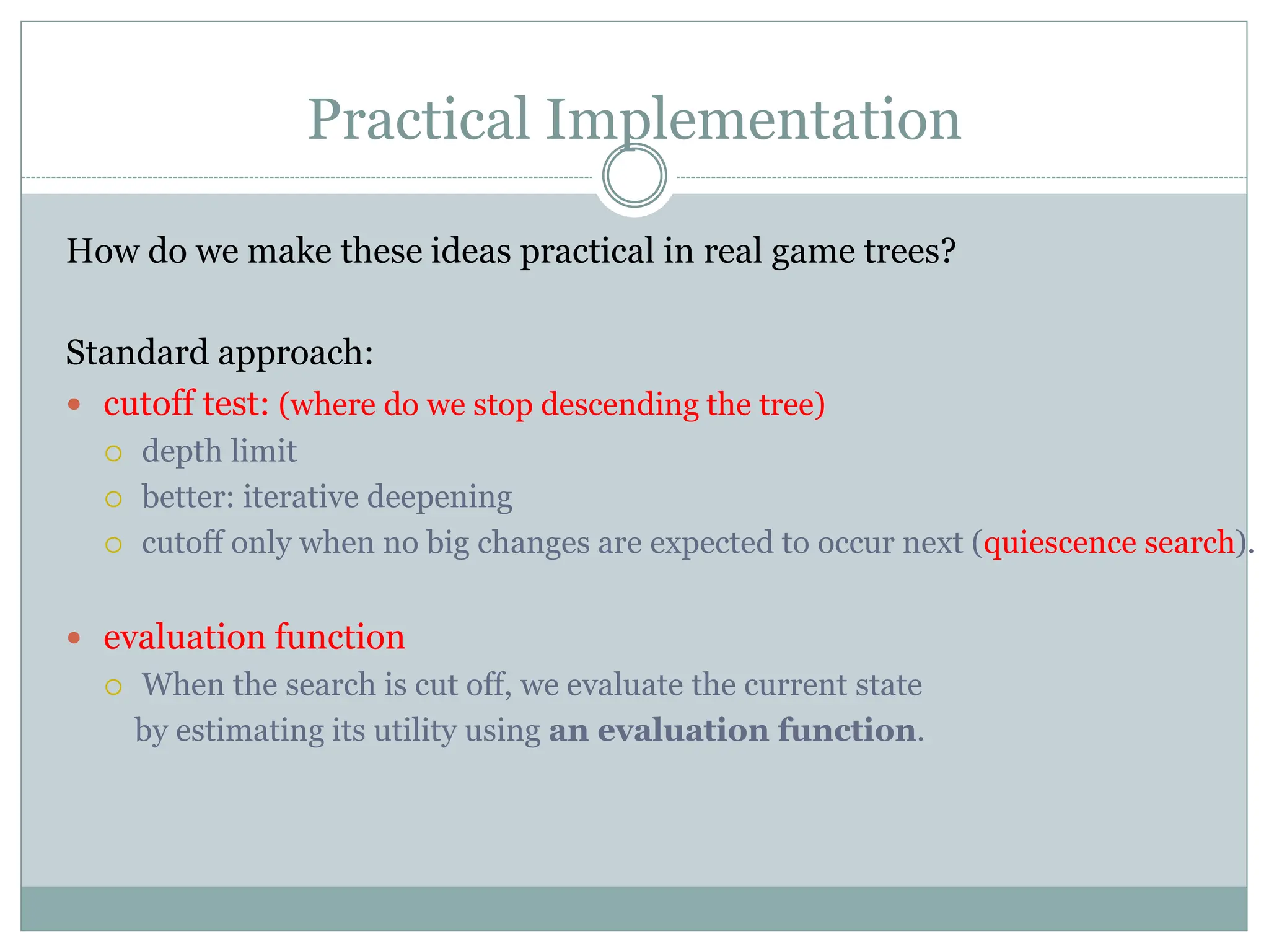 Practical Implementation
How do we make these ideas practical in real game trees?
Standard approach:
 cutoff test: (where do we stop descending the tree)
 depth limit
 better: iterative deepening
 cutoff only when no big changes are expected to occur next (quiescence search).
 evaluation function
 When the search is cut off, we evaluate the current state
by estimating its utility using an evaluation function.
 