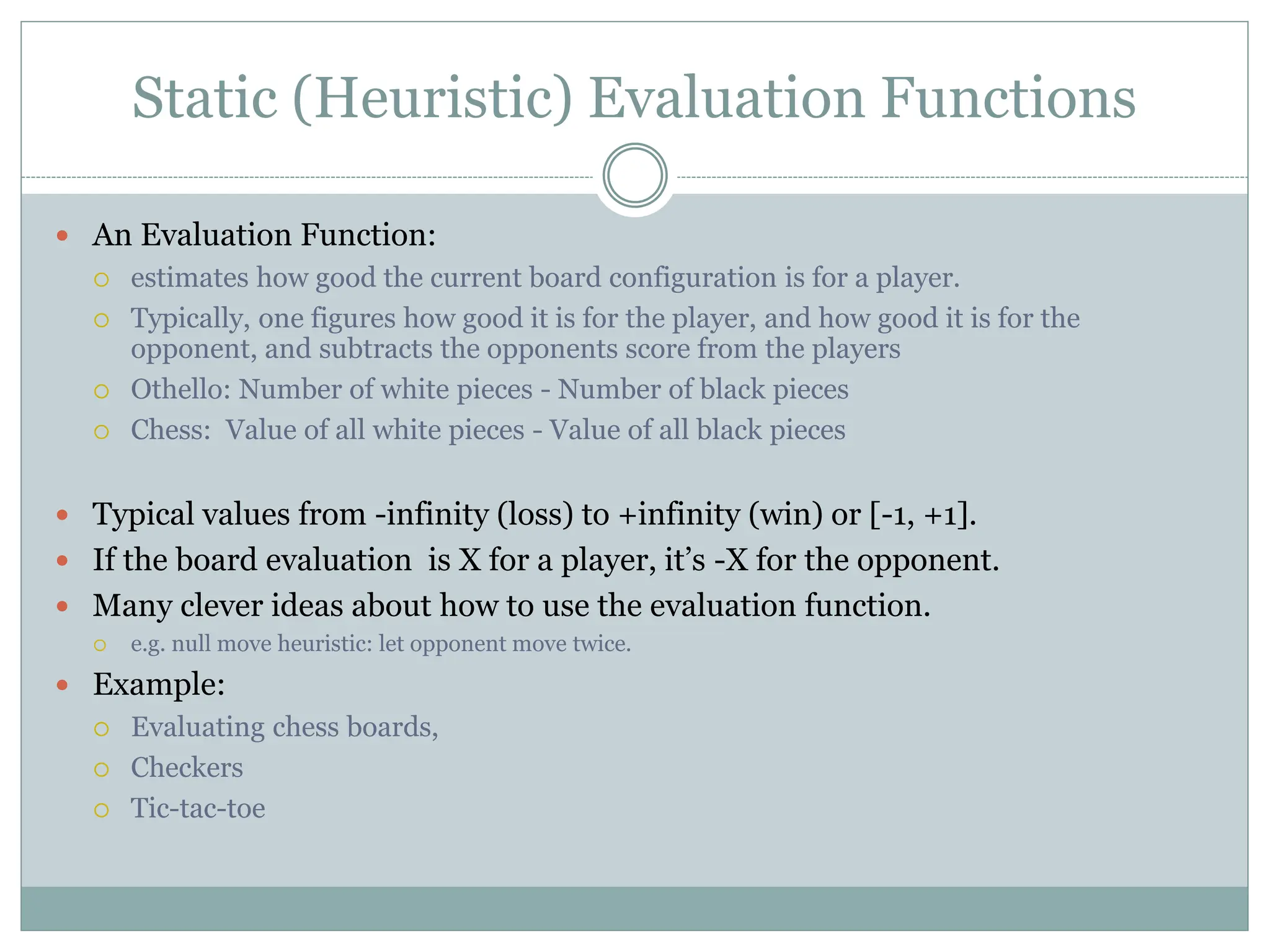 Static (Heuristic) Evaluation Functions
 An Evaluation Function:
 estimates how good the current board configuration is for a player.
 Typically, one figures how good it is for the player, and how good it is for the
opponent, and subtracts the opponents score from the players
 Othello: Number of white pieces - Number of black pieces
 Chess: Value of all white pieces - Value of all black pieces
 Typical values from -infinity (loss) to +infinity (win) or [-1, +1].
 If the board evaluation is X for a player, it’s -X for the opponent.
 Many clever ideas about how to use the evaluation function.
 e.g. null move heuristic: let opponent move twice.
 Example:
 Evaluating chess boards,
 Checkers
 Tic-tac-toe
 