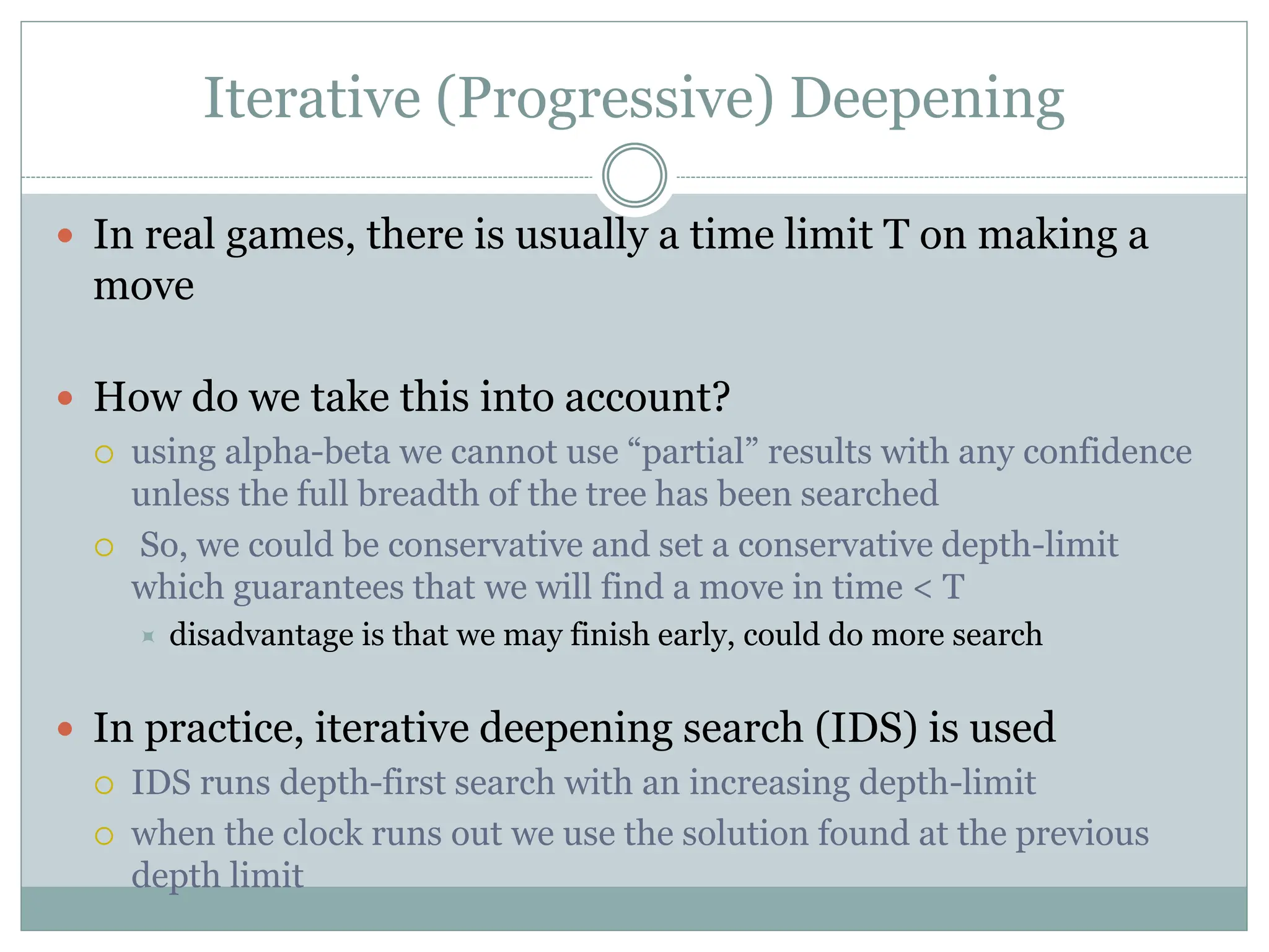 Iterative (Progressive) Deepening
 In real games, there is usually a time limit T on making a
move
 How do we take this into account?
 using alpha-beta we cannot use “partial” results with any confidence
unless the full breadth of the tree has been searched
 So, we could be conservative and set a conservative depth-limit
which guarantees that we will find a move in time < T
 disadvantage is that we may finish early, could do more search
 In practice, iterative deepening search (IDS) is used
 IDS runs depth-first search with an increasing depth-limit
 when the clock runs out we use the solution found at the previous
depth limit
 