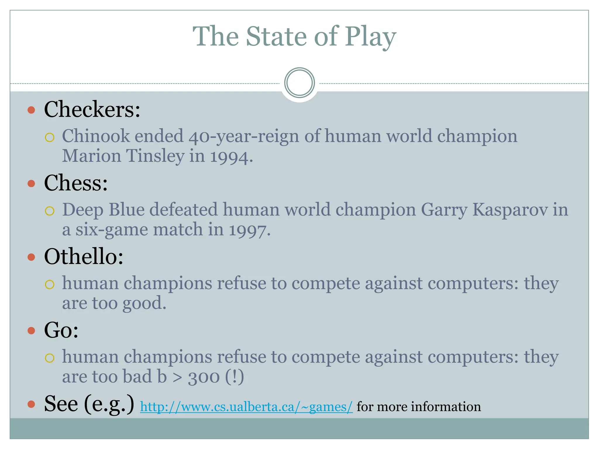 The State of Play
 Checkers:
 Chinook ended 40-year-reign of human world champion
Marion Tinsley in 1994.
 Chess:
 Deep Blue defeated human world champion Garry Kasparov in
a six-game match in 1997.
 Othello:
 human champions refuse to compete against computers: they
are too good.
 Go:
 human champions refuse to compete against computers: they
are too bad b > 300 (!)
 See (e.g.) http://www.cs.ualberta.ca/~games/ for more information
 