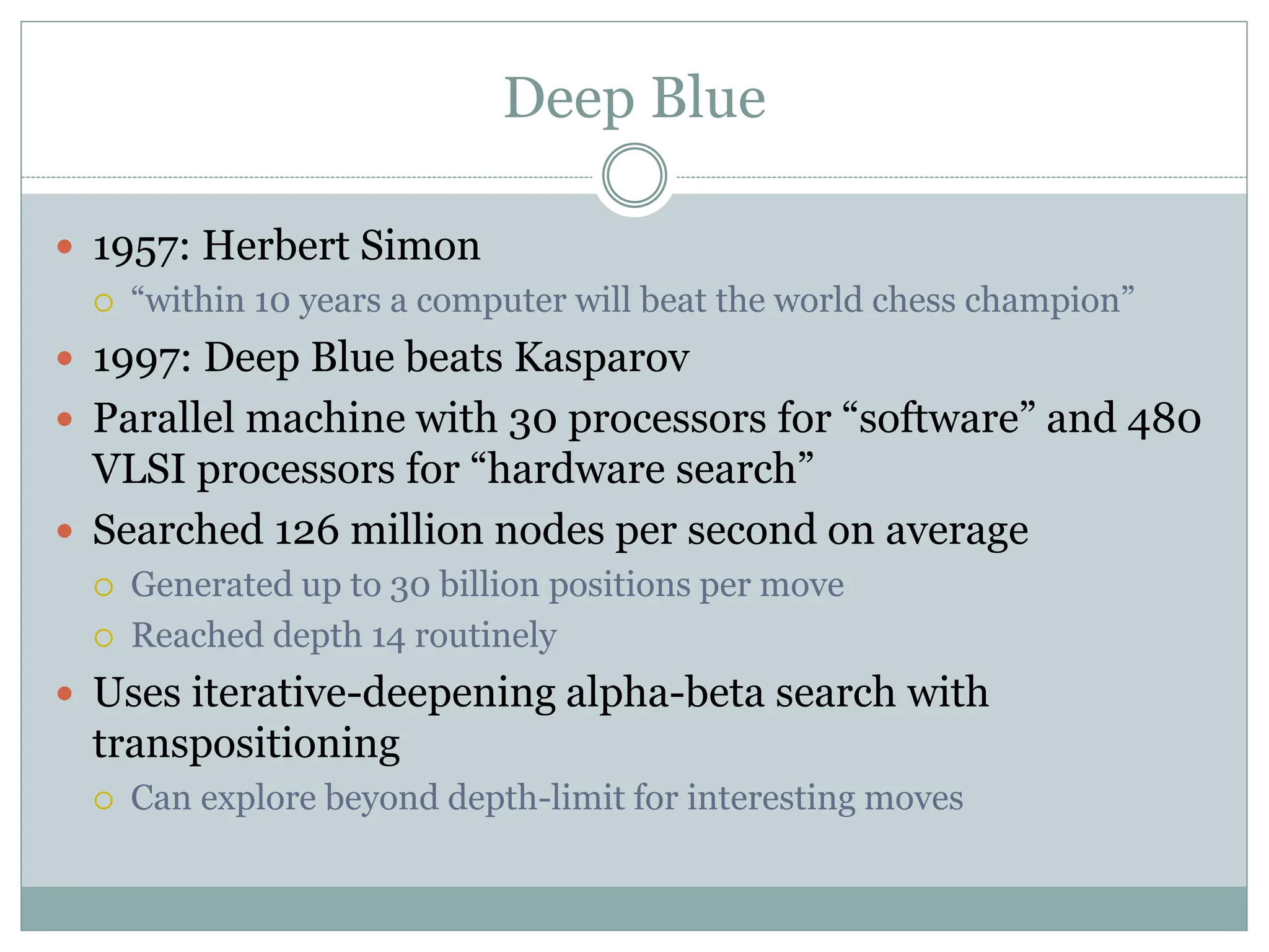 Deep Blue
 1957: Herbert Simon
 “within 10 years a computer will beat the world chess champion”
 1997: Deep Blue beats Kasparov
 Parallel machine with 30 processors for “software” and 480
VLSI processors for “hardware search”
 Searched 126 million nodes per second on average
 Generated up to 30 billion positions per move
 Reached depth 14 routinely
 Uses iterative-deepening alpha-beta search with
transpositioning
 Can explore beyond depth-limit for interesting moves
 