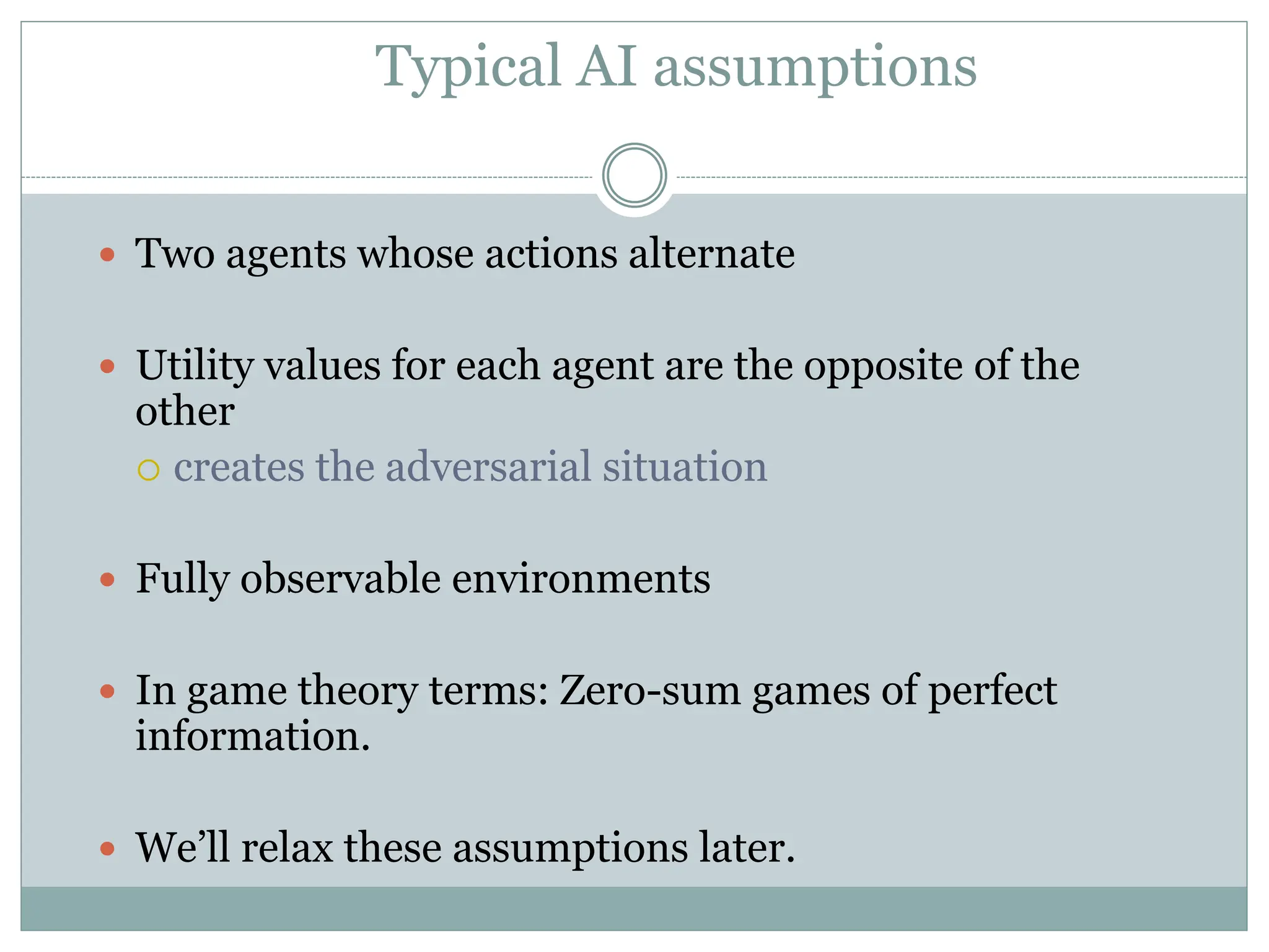 Typical AI assumptions
 Two agents whose actions alternate
 Utility values for each agent are the opposite of the
other
 creates the adversarial situation
 Fully observable environments
 In game theory terms: Zero-sum games of perfect
information.
 We’ll relax these assumptions later.
 