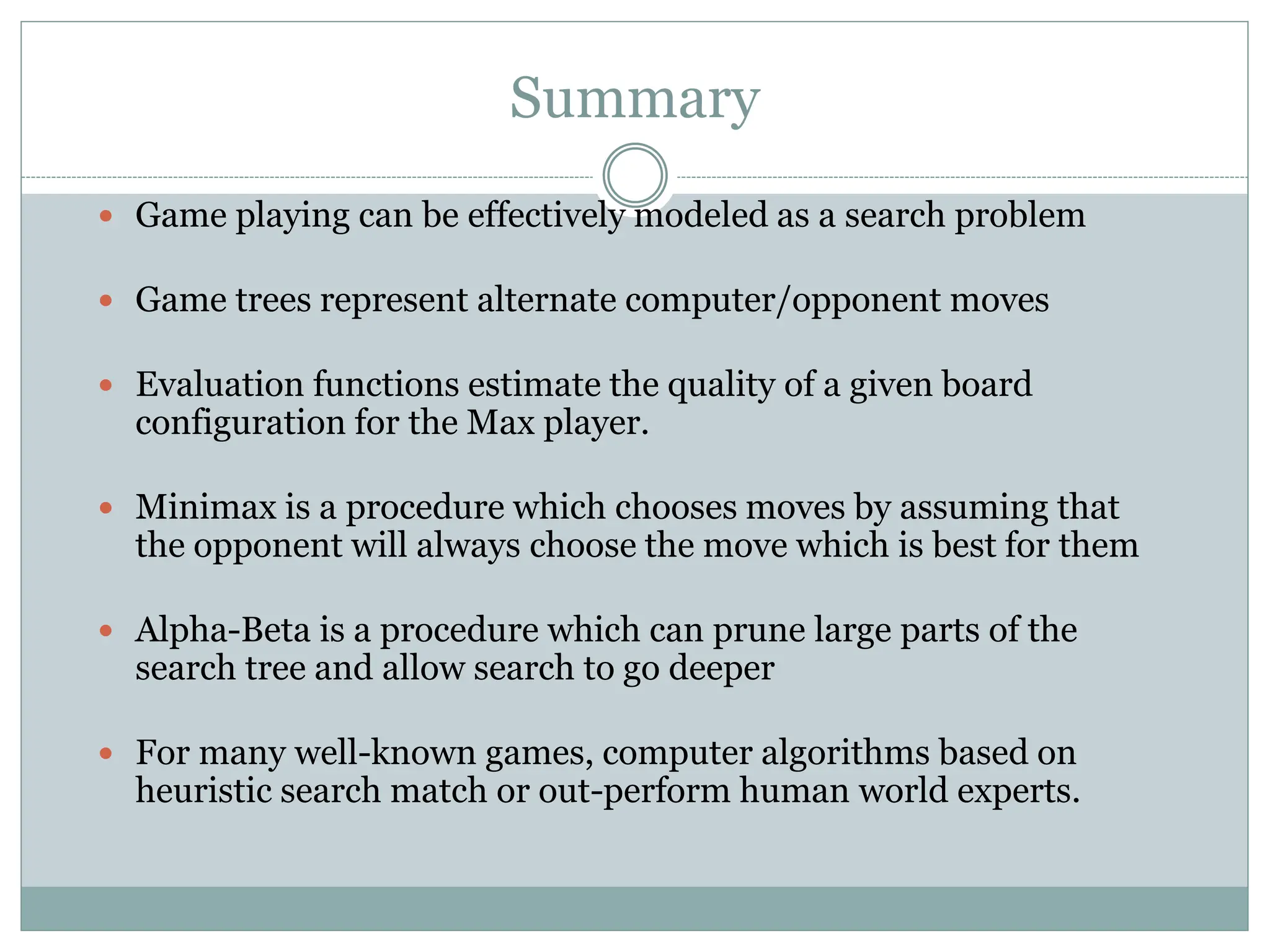 Summary
 Game playing can be effectively modeled as a search problem
 Game trees represent alternate computer/opponent moves
 Evaluation functions estimate the quality of a given board
configuration for the Max player.
 Minimax is a procedure which chooses moves by assuming that
the opponent will always choose the move which is best for them
 Alpha-Beta is a procedure which can prune large parts of the
search tree and allow search to go deeper
 For many well-known games, computer algorithms based on
heuristic search match or out-perform human world experts.
 