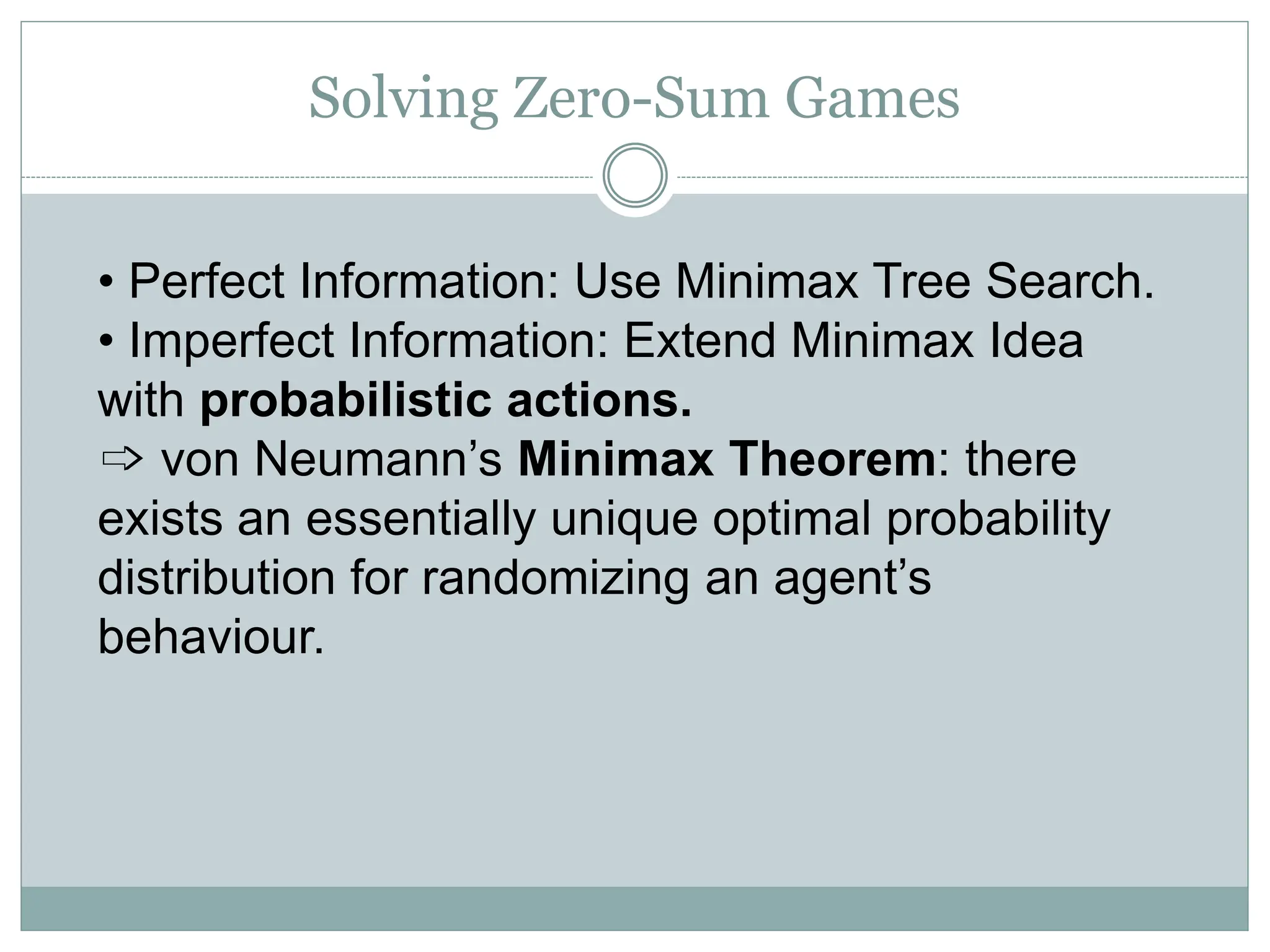 Solving Zero-Sum Games
• Perfect Information: Use Minimax Tree Search.
• Imperfect Information: Extend Minimax Idea
with probabilistic actions.
➩ von Neumann’s Minimax Theorem: there
exists an essentially unique optimal probability
distribution for randomizing an agent’s
behaviour.
 