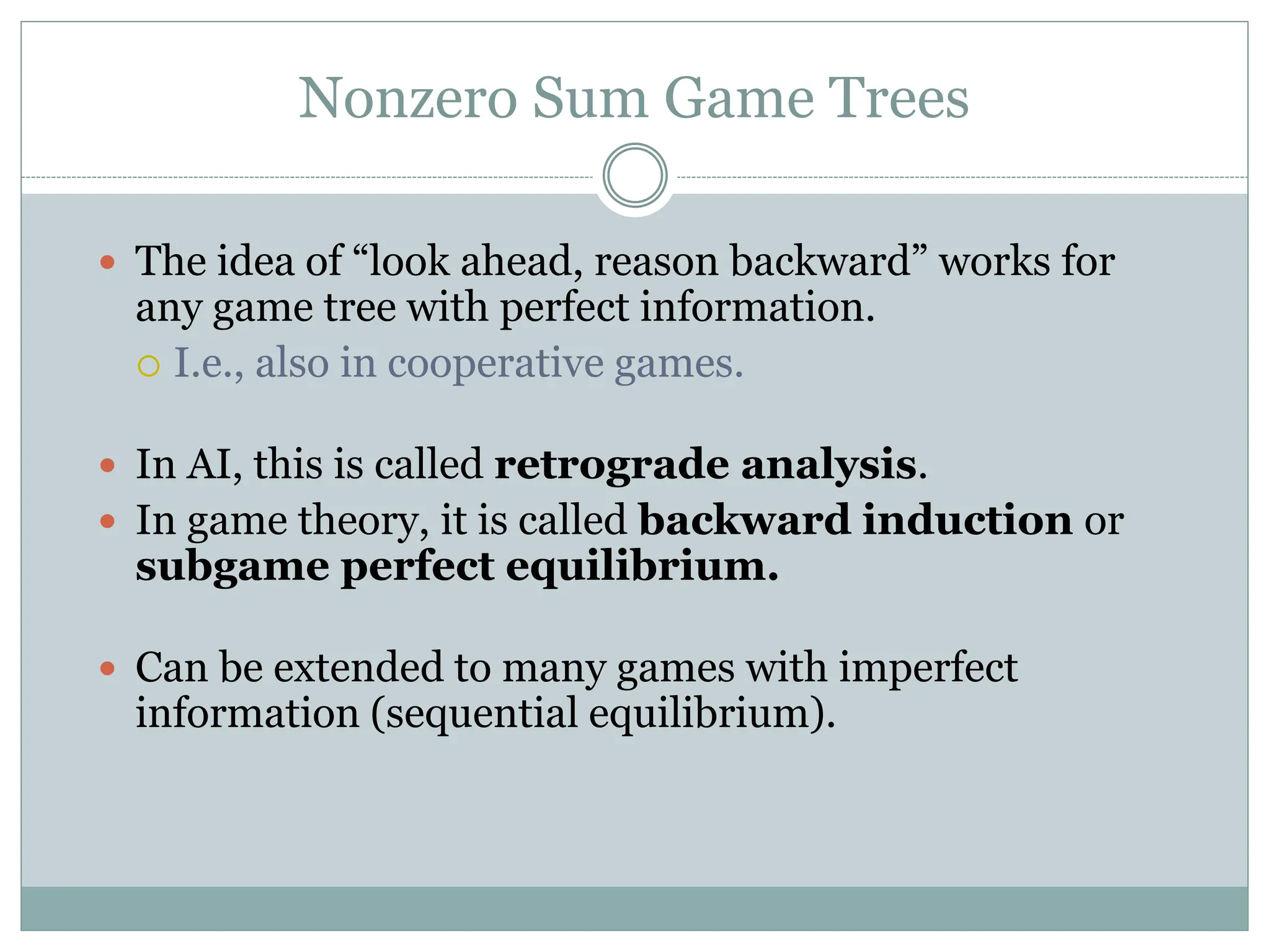 Nonzero Sum Game Trees
 The idea of “look ahead, reason backward” works for
any game tree with perfect information.
 I.e., also in cooperative games.
 In AI, this is called retrograde analysis.
 In game theory, it is called backward induction or
subgame perfect equilibrium.
 Can be extended to many games with imperfect
information (sequential equilibrium).
 