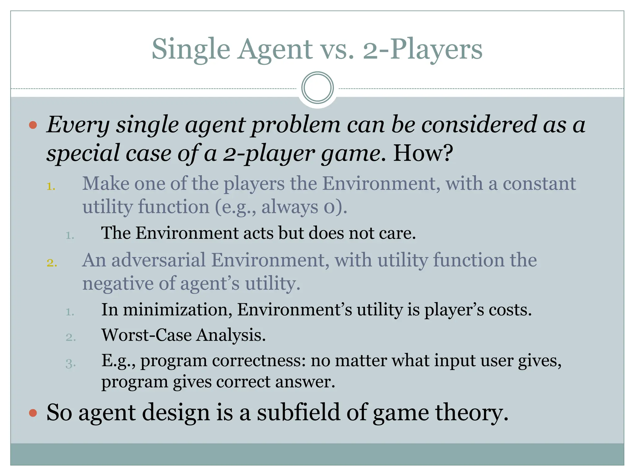 Single Agent vs. 2-Players
 Every single agent problem can be considered as a
special case of a 2-player game. How?
1. Make one of the players the Environment, with a constant
utility function (e.g., always 0).
1. The Environment acts but does not care.
2. An adversarial Environment, with utility function the
negative of agent’s utility.
1. In minimization, Environment’s utility is player’s costs.
2. Worst-Case Analysis.
3. E.g., program correctness: no matter what input user gives,
program gives correct answer.
 So agent design is a subfield of game theory.
 