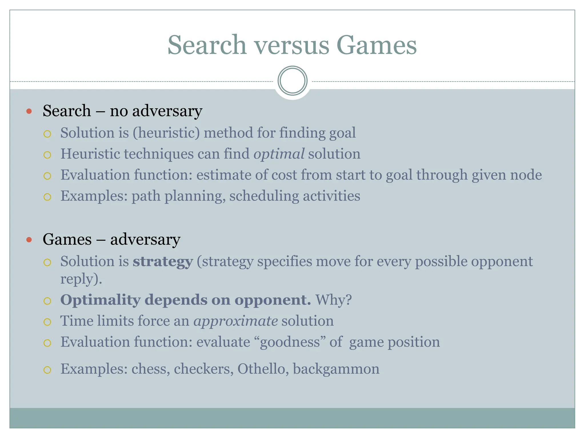 Search versus Games
 Search – no adversary
 Solution is (heuristic) method for finding goal
 Heuristic techniques can find optimal solution
 Evaluation function: estimate of cost from start to goal through given node
 Examples: path planning, scheduling activities
 Games – adversary
 Solution is strategy (strategy specifies move for every possible opponent
reply).
 Optimality depends on opponent. Why?
 Time limits force an approximate solution
 Evaluation function: evaluate “goodness” of game position
 Examples: chess, checkers, Othello, backgammon
 