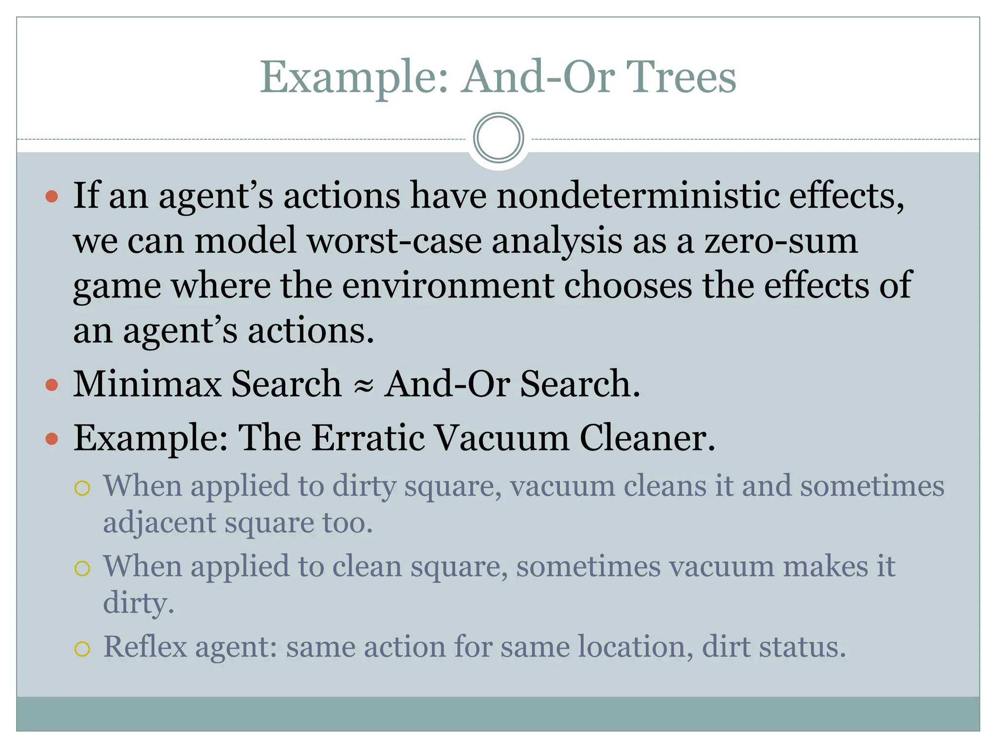 Example: And-Or Trees
 If an agent’s actions have nondeterministic effects,
we can model worst-case analysis as a zero-sum
game where the environment chooses the effects of
an agent’s actions.
 Minimax Search ≈ And-Or Search.
 Example: The Erratic Vacuum Cleaner.
 When applied to dirty square, vacuum cleans it and sometimes
adjacent square too.
 When applied to clean square, sometimes vacuum makes it
dirty.
 Reflex agent: same action for same location, dirt status.
 