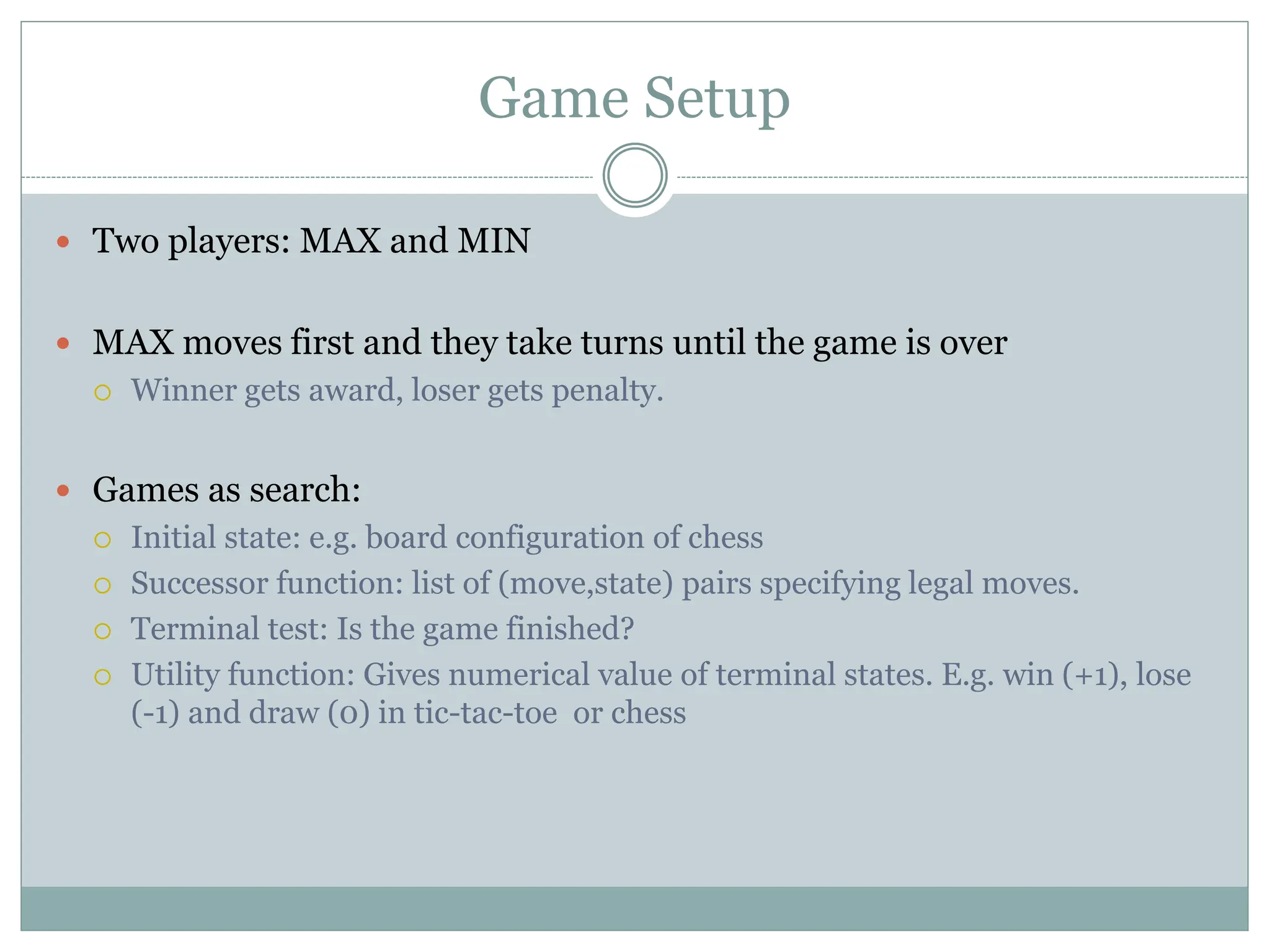 Game Setup
 Two players: MAX and MIN
 MAX moves first and they take turns until the game is over
 Winner gets award, loser gets penalty.
 Games as search:
 Initial state: e.g. board configuration of chess
 Successor function: list of (move,state) pairs specifying legal moves.
 Terminal test: Is the game finished?
 Utility function: Gives numerical value of terminal states. E.g. win (+1), lose
(-1) and draw (0) in tic-tac-toe or chess
 