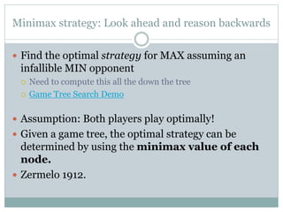 Minimax strategy: Look ahead and reason backwards
 Find the optimal strategy for MAX assuming an
infallible MIN opponent
 Need to compute this all the down the tree
 Game Tree Search Demo
 Assumption: Both players play optimally!
 Given a game tree, the optimal strategy can be
determined by using the minimax value of each
node.
 Zermelo 1912.
 