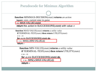 Pseudocode for Minimax Algorithm
function MINIMAX-DECISION(state) returns an action
inputs: state, current state in game
vMAX-VALUE(state)
return the action in SUCCESSORS(state) with value v
function MIN-VALUE(state) returns a utility value
if TERMINAL-TEST(state) then return UTILITY(state)
v  ∞
for a,s in SUCCESSORS(state) do
v  MIN(v,MAX-VALUE(s))
return v
function MAX-VALUE(state) returns a utility value
if TERMINAL-TEST(state) then return UTILITY(state)
v  -∞
for a,s in SUCCESSORS(state) do
v  MAX(v,MIN-VALUE(s))
return v
 