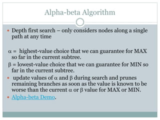 Alpha-beta Algorithm
 Depth first search – only considers nodes along a single
path at any time
a = highest-value choice that we can guarantee for MAX
so far in the current subtree.
b = lowest-value choice that we can guarantee for MIN so
far in the current subtree.
 update values of a and b during search and prunes
remaining branches as soon as the value is known to be
worse than the current a or b value for MAX or MIN.
 Alpha-beta Demo.
 