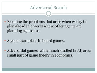 Adversarial Search
 Examine the problems that arise when we try to
plan ahead in a world where other agents are
planning against us.
 A good example is in board games.
 Adversarial games, while much studied in AI, are a
small part of game theory in economics.
 