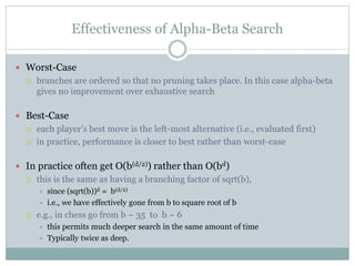 Effectiveness of Alpha-Beta Search
 Worst-Case
 branches are ordered so that no pruning takes place. In this case alpha-beta
gives no improvement over exhaustive search
 Best-Case
 each player’s best move is the left-most alternative (i.e., evaluated first)
 in practice, performance is closer to best rather than worst-case
 In practice often get O(b(d/2)) rather than O(bd)
 this is the same as having a branching factor of sqrt(b),
 since (sqrt(b))d = b(d/2)
 i.e., we have effectively gone from b to square root of b
 e.g., in chess go from b ~ 35 to b ~ 6
 this permits much deeper search in the same amount of time
 Typically twice as deep.
 