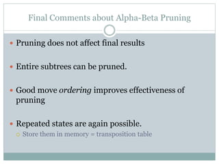 Final Comments about Alpha-Beta Pruning
 Pruning does not affect final results
 Entire subtrees can be pruned.
 Good move ordering improves effectiveness of
pruning
 Repeated states are again possible.
 Store them in memory = transposition table
 