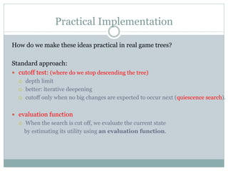 Practical Implementation
How do we make these ideas practical in real game trees?
Standard approach:
 cutoff test: (where do we stop descending the tree)
 depth limit
 better: iterative deepening
 cutoff only when no big changes are expected to occur next (quiescence search).
 evaluation function
 When the search is cut off, we evaluate the current state
by estimating its utility using an evaluation function.
 