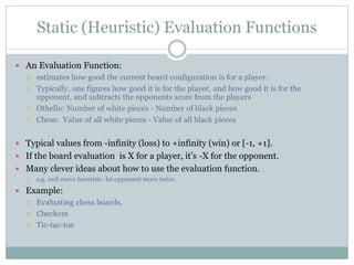 Static (Heuristic) Evaluation Functions
 An Evaluation Function:
 estimates how good the current board configuration is for a player.
 Typically, one figures how good it is for the player, and how good it is for the
opponent, and subtracts the opponents score from the players
 Othello: Number of white pieces - Number of black pieces
 Chess: Value of all white pieces - Value of all black pieces
 Typical values from -infinity (loss) to +infinity (win) or [-1, +1].
 If the board evaluation is X for a player, it’s -X for the opponent.
 Many clever ideas about how to use the evaluation function.
 e.g. null move heuristic: let opponent move twice.
 Example:
 Evaluating chess boards,
 Checkers
 Tic-tac-toe
 