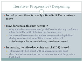 Iterative (Progressive) Deepening
 In real games, there is usually a time limit T on making a
move
 How do we take this into account?
 using alpha-beta we cannot use “partial” results with any confidence
unless the full breadth of the tree has been searched
 So, we could be conservative and set a conservative depth-limit
which guarantees that we will find a move in time < T
 disadvantage is that we may finish early, could do more search
 In practice, iterative deepening search (IDS) is used
 IDS runs depth-first search with an increasing depth-limit
 when the clock runs out we use the solution found at the previous
depth limit
 