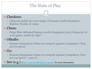 The State of Play
 Checkers:
 Chinook ended 40-year-reign of human world champion
Marion Tinsley in 1994.
 Chess:
 Deep Blue defeated human world champion Garry Kasparov in
a six-game match in 1997.
 Othello:
 human champions refuse to compete against computers: they
are too good.
 Go:
 human champions refuse to compete against computers: they
are too bad b > 300 (!)
 See (e.g.) http://www.cs.ualberta.ca/~games/ for more information
 