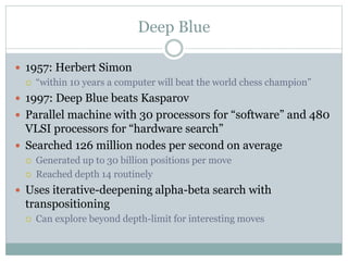 Deep Blue
 1957: Herbert Simon
 “within 10 years a computer will beat the world chess champion”
 1997: Deep Blue beats Kasparov
 Parallel machine with 30 processors for “software” and 480
VLSI processors for “hardware search”
 Searched 126 million nodes per second on average
 Generated up to 30 billion positions per move
 Reached depth 14 routinely
 Uses iterative-deepening alpha-beta search with
transpositioning
 Can explore beyond depth-limit for interesting moves
 