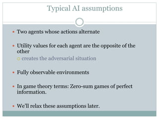 Typical AI assumptions
 Two agents whose actions alternate
 Utility values for each agent are the opposite of the
other
 creates the adversarial situation
 Fully observable environments
 In game theory terms: Zero-sum games of perfect
information.
 We’ll relax these assumptions later.
 