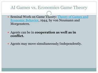 AI Games vs. Economics Game Theory
 Seminal Work on Game Theory: Theory of Games and
Economic Behavior, 1944, by von Neumann and
Morgenstern.
 Agents can be in cooperation as well as in
conflict.
 Agents may move simultaneously/independently.
 