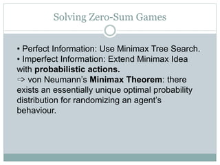 Solving Zero-Sum Games
• Perfect Information: Use Minimax Tree Search.
• Imperfect Information: Extend Minimax Idea
with probabilistic actions.
➩ von Neumann’s Minimax Theorem: there
exists an essentially unique optimal probability
distribution for randomizing an agent’s
behaviour.
 
