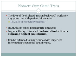 Nonzero Sum Game Trees
 The idea of “look ahead, reason backward” works for
any game tree with perfect information.
 I.e., also in cooperative games.
 In AI, this is called retrograde analysis.
 In game theory, it is called backward induction or
subgame perfect equilibrium.
 Can be extended to many games with imperfect
information (sequential equilibrium).
 