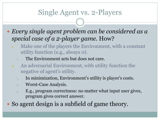 Single Agent vs. 2-Players
 Every single agent problem can be considered as a
special case of a 2-player game. How?
1. Make one of the players the Environment, with a constant
utility function (e.g., always 0).
1. The Environment acts but does not care.
2. An adversarial Environment, with utility function the
negative of agent’s utility.
1. In minimization, Environment’s utility is player’s costs.
2. Worst-Case Analysis.
3. E.g., program correctness: no matter what input user gives,
program gives correct answer.
 So agent design is a subfield of game theory.
 