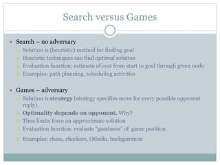 Search versus Games
 Search – no adversary
 Solution is (heuristic) method for finding goal
 Heuristic techniques can find optimal solution
 Evaluation function: estimate of cost from start to goal through given node
 Examples: path planning, scheduling activities
 Games – adversary
 Solution is strategy (strategy specifies move for every possible opponent
reply).
 Optimality depends on opponent. Why?
 Time limits force an approximate solution
 Evaluation function: evaluate “goodness” of game position
 Examples: chess, checkers, Othello, backgammon
 