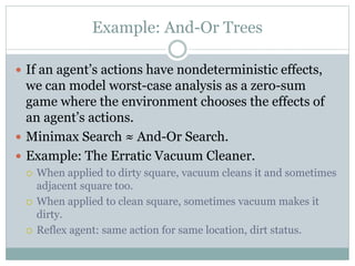 Example: And-Or Trees
 If an agent’s actions have nondeterministic effects,
we can model worst-case analysis as a zero-sum
game where the environment chooses the effects of
an agent’s actions.
 Minimax Search ≈ And-Or Search.
 Example: The Erratic Vacuum Cleaner.
 When applied to dirty square, vacuum cleans it and sometimes
adjacent square too.
 When applied to clean square, sometimes vacuum makes it
dirty.
 Reflex agent: same action for same location, dirt status.
 