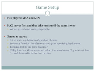 Game Setup
 Two players: MAX and MIN
 MAX moves first and they take turns until the game is over
 Winner gets award, loser gets penalty.
 Games as search:
 Initial state: e.g. board configuration of chess
 Successor function: list of (move,state) pairs specifying legal moves.
 Terminal test: Is the game finished?
 Utility function: Gives numerical value of terminal states. E.g. win (+1), lose
(-1) and draw (0) in tic-tac-toe or chess
 