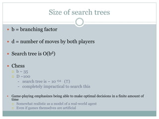Size of search trees
 b = branching factor
 d = number of moves by both players
 Search tree is O(bd)
 Chess
 b ~ 35
 D ~100
- search tree is ~ 10 154 (!!)
- completely impractical to search this
 Game-playing emphasizes being able to make optimal decisions in a finite amount of
time
 Somewhat realistic as a model of a real-world agent
 Even if games themselves are artificial
 