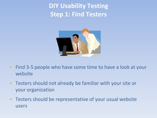 DIY Usability Testing
                  Step 1: Find Testers




• Find 3-5 people who have some time to have a look at your
  website
• Testers should not already be familiar with your site or
  your organization
• Testers should be representative of your usual website
  users
 