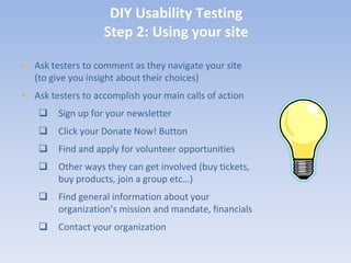 DIY Usability Testing
                   Step 2: Using your site

• Ask testers to comment as they navigate your site
  (to give you insight about their choices)
• Ask testers to accomplish your main calls of action
       Sign up for your newsletter
       Click your Donate Now! Button
       Find and apply for volunteer opportunities
       Other ways they can get involved (buy tickets,
        buy products, join a group etc…)
       Find general information about your
        organization’s mission and mandate, financials
       Contact your organization
 