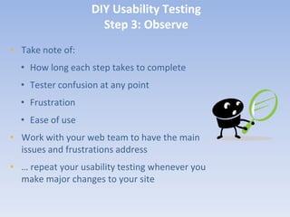 DIY Usability Testing
                     Step 3: Observe
• Take note of:
  • How long each step takes to complete
  • Tester confusion at any point
  • Frustration
  • Ease of use
• Work with your web team to have the main
  issues and frustrations address
• … repeat your usability testing whenever you
  make major changes to your site
 