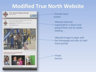 Modified True North Website
               •Donate Now!
               button

               •Moved what the
               organization is about and
               spaced them out for easier
               reading

               •Resized Image to align with
               the homepage and also to load
               more quickly




               •Fixed
               Section
 