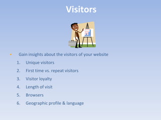 Visitors



•    Gain insights about the visitors of your website
    1.   Unique visitors
    2.   First time vs. repeat visitors
    3.   Visitor loyalty
    4.   Length of visit
    5.   Browsers
    6.   Geographic profile & language
 