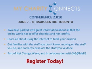 CONFERENCE 2.010
            JUNE 7 – 8 | MaRS CENTRE, TORONTO

• Two days packed with great information about all that the
  online world has to offer charities and non-profits
• Learn all about using the internet to fulfill your mission
• Get familiar with the stuff you don’t know, moving on the stuff
  you do, and correctly evaluate the stuff you’ve done
• Part of Net Change Week, and in collaboration with SiG@MaRS

                  Register Today!
 