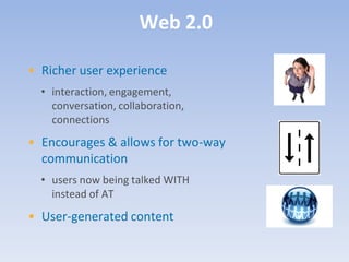 Web 2.0

• Richer user experience
  • interaction, engagement,
    conversation, collaboration,
    connections
• Encourages & allows for two-way
  communication
  • users now being talked WITH
    instead of AT
• User-generated content
 